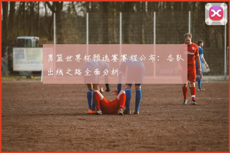 男篮世界杯预选赛赛程公布：各队出线之路全面分析