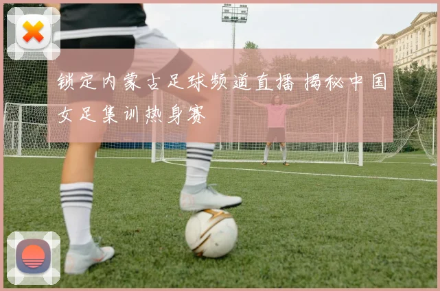 锁定内蒙古足球频道直播 揭秘中国女足集训热身赛
