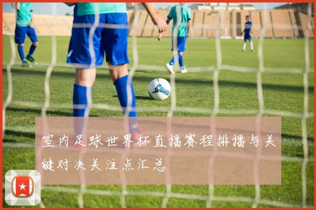 室内足球世界杯直播赛程排播与关键对决关注点汇总