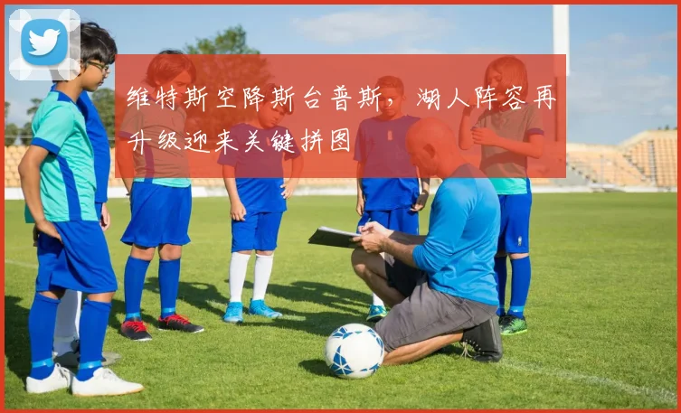 维特斯空降斯台普斯，湖人阵容再升级迎来关键拼图