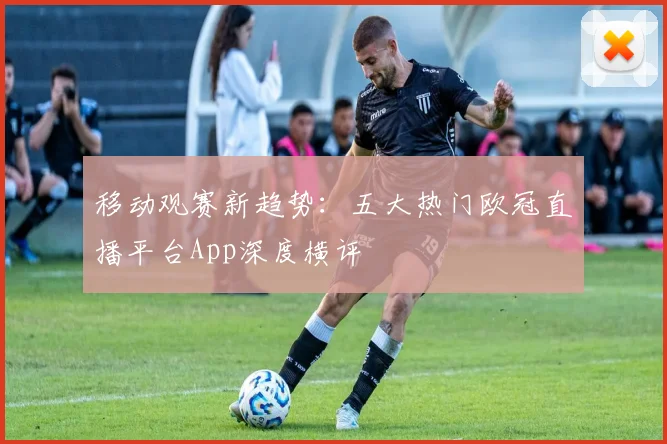 移动观赛新趋势：五大热门欧冠直播平台App深度横评